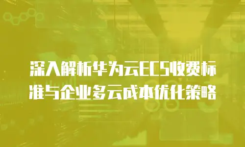 深入解析华为云ECS收费标准与企业多云成本优化策略