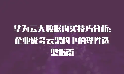 华为云大数据购买技巧分析：企业级多云架构下的理性选型指南