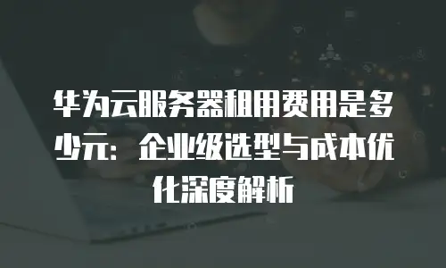 华为云服务器租用费用是多少元：企业级选型与成本优化深度解析