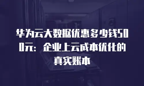 华为云大数据优惠多少钱500元：企业上云成本优化的真实账本
