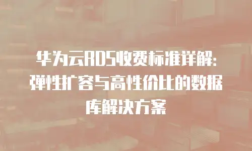 华为云RDS收费标准详解：弹性扩容与高性价比的数据库解决方案