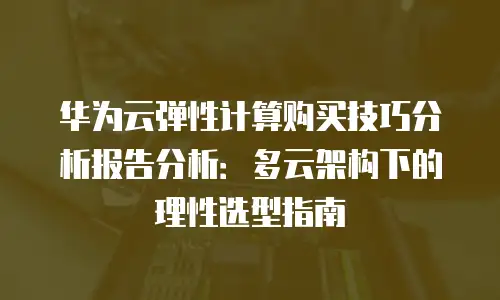 华为云弹性计算购买技巧分析报告分析：多云架构下的理性选型指南