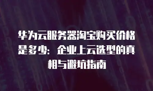 华为云服务器淘宝购买价格是多少：企业上云选型的真相与避坑指南