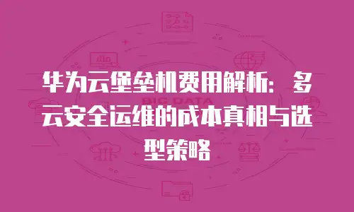 华为云堡垒机费用解析：多云安全运维的成本真相与选型策略