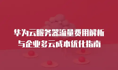 华为云服务器流量费用解析与企业多云成本优化指南