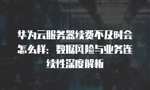 华为云服务器续费不及时会怎么样：数据风险与业务连续性深度解析