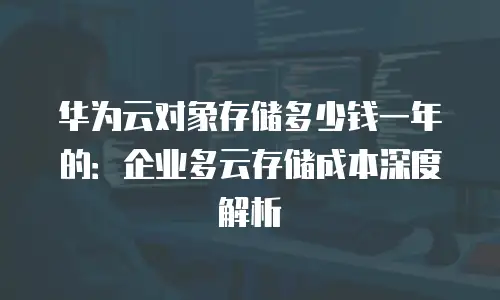 华为云对象存储多少钱一年的：企业多云存储成本深度解析