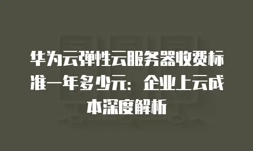 华为云弹性云服务器收费标准一年多少元：企业上云成本深度解析