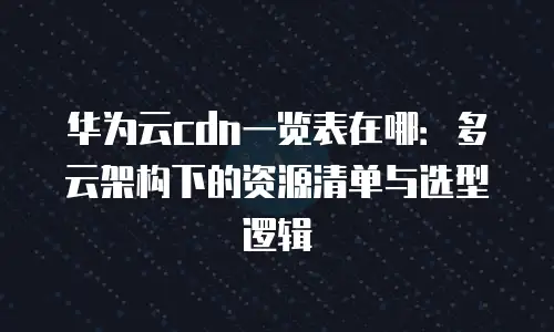 华为云cdn一览表在哪：多云架构下的资源清单与选型逻辑