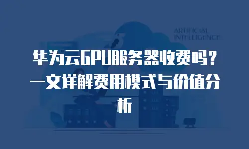 华为云GPU服务器收费吗？一文详解费用模式与价值分析