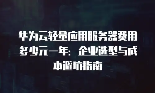 华为云轻量应用服务器费用多少元一年：企业选型与成本避坑指南