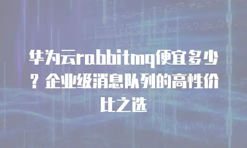 华为云rabbitmq便宜多少？企业级消息队列的高性价比之选