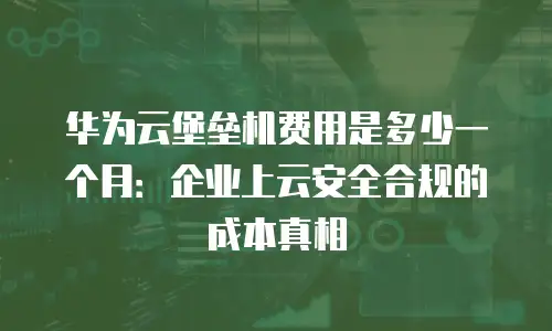 华为云堡垒机费用是多少一个月：企业上云安全合规的成本真相
