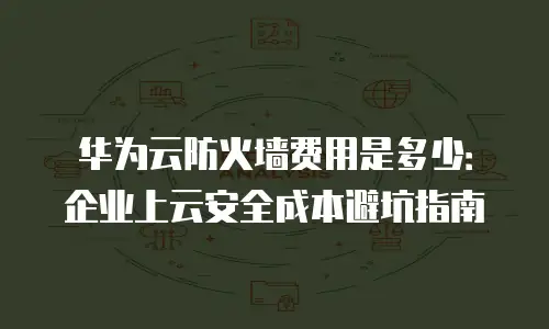 华为云防火墙费用是多少：企业上云安全成本避坑指南