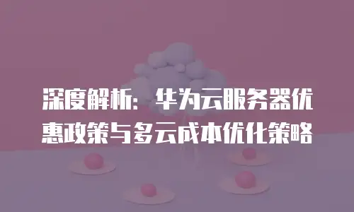 深度解析：华为云服务器优惠政策与多云成本优化策略