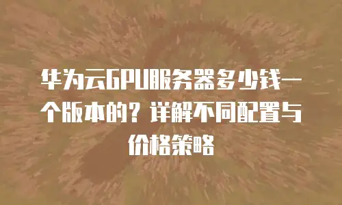 华为云GPU服务器多少钱一个版本的？详解不同配置与价格策略