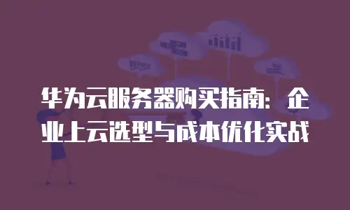 华为云服务器购买指南：企业上云选型与成本优化实战