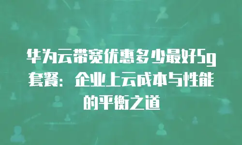 华为云带宽优惠多少最好5g套餐：企业上云成本与性能的平衡之道