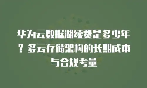 华为云数据湖续费是多少年？多云存储架构的长期成本与合规考量