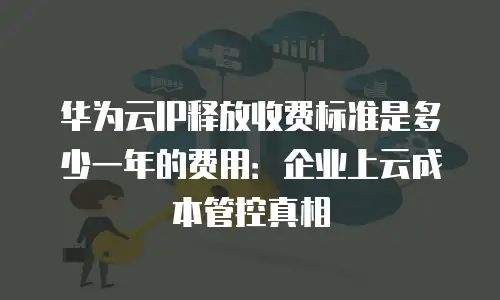 华为云IP释放收费标准是多少一年的费用：企业上云成本管控真相