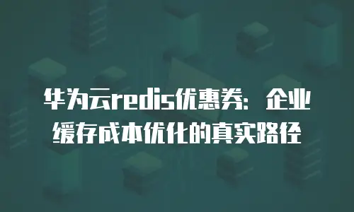 华为云redis优惠券：企业缓存成本优化的真实路径