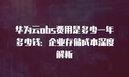 华为云obs费用是多少一年多少钱：企业存储成本深度解析