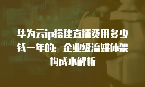 华为云ip搭建直播费用多少钱一年的：企业级流媒体架构成本解析