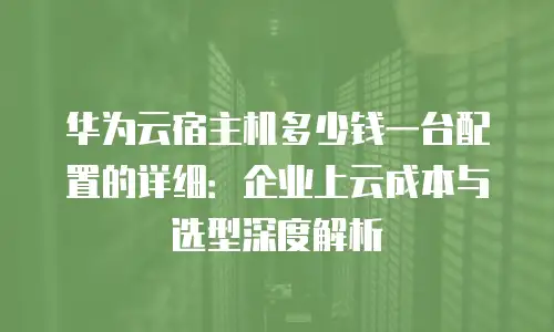 华为云宿主机多少钱一台配置的详细：企业上云成本与选型深度解析