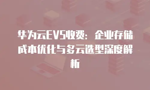 华为云EVS收费：企业存储成本优化与多云选型深度解析