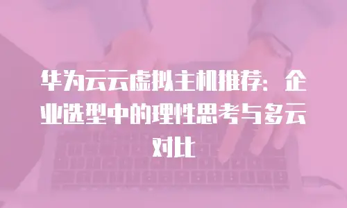 华为云云虚拟主机推荐：企业选型中的理性思考与多云对比