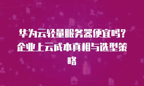 华为云轻量服务器便宜吗？企业上云成本真相与选型策略