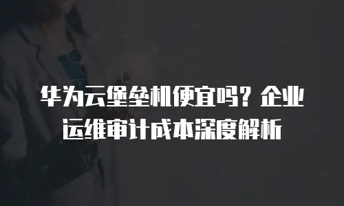 华为云堡垒机便宜吗？企业运维审计成本深度解析