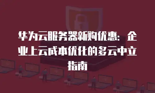华为云服务器新购优惠：企业上云成本优化的多云中立指南
