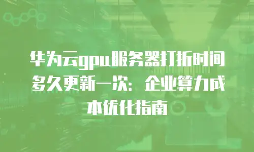 华为云gpu服务器打折时间多久更新一次：企业算力成本优化指南