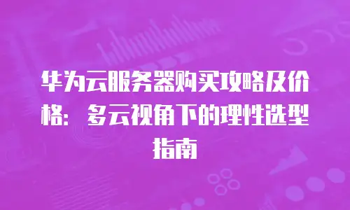 华为云服务器购买攻略及价格：多云视角下的理性选型指南