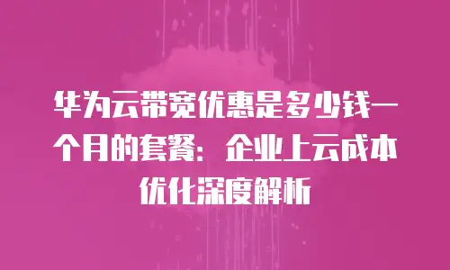 华为云带宽优惠是多少钱一个月的套餐：企业上云成本优化深度解析