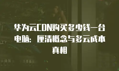 华为云CDN购买多少钱一台电脑：厘清概念与多云成本真相