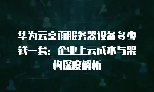 华为云桌面服务器设备多少钱一套：企业上云成本与架构深度解析