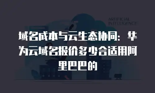 域名成本与云生态协同：华为云域名报价多少合适用阿里巴巴的