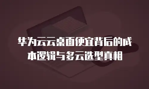 华为云云桌面便宜背后的成本逻辑与多云选型真相