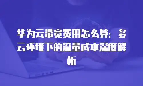 华为云带宽费用怎么算：多云环境下的流量成本深度解析