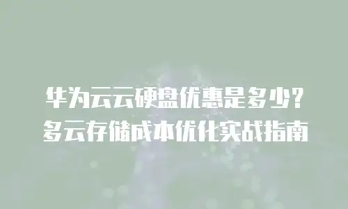 华为云云硬盘优惠是多少？多云存储成本优化实战指南