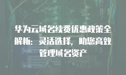 华为云域名续费优惠政策全解析：灵活选择，助您高效管理域名资产