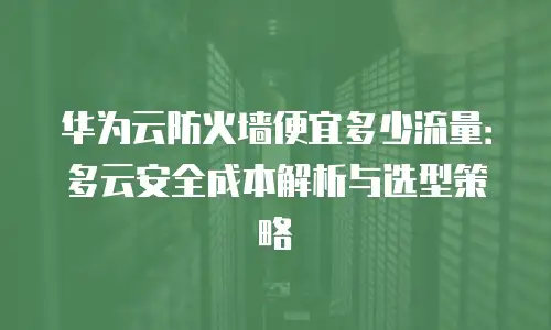 华为云防火墙便宜多少流量：多云安全成本解析与选型策略