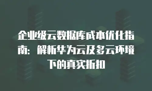 企业级云数据库成本优化指南：解析华为云及多云环境下的真实折扣