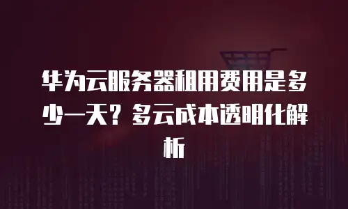 华为云服务器租用费用是多少一天？多云成本透明化解析