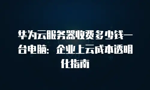 华为云服务器收费多少钱一台电脑：企业上云成本透明化指南