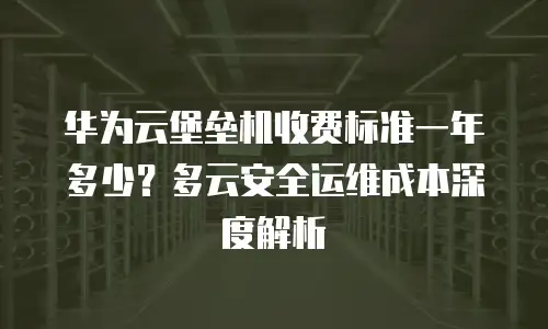 华为云堡垒机收费标准一年多少？多云安全运维成本深度解析