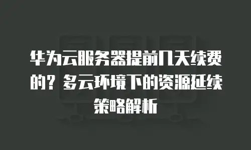 华为云服务器提前几天续费的？多云环境下的资源延续策略解析