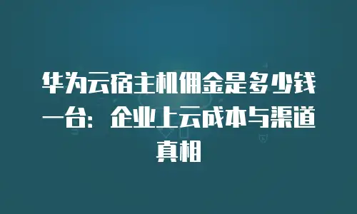 华为云宿主机佣金是多少钱一台：企业上云成本与渠道真相